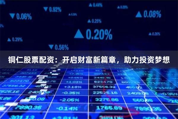 铜仁股票配资：开启财富新篇章，助力投资梦想